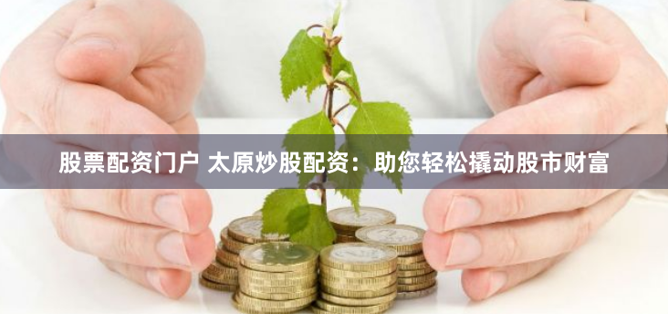 股票配资门户 太原炒股配资：助您轻松撬动股市财富