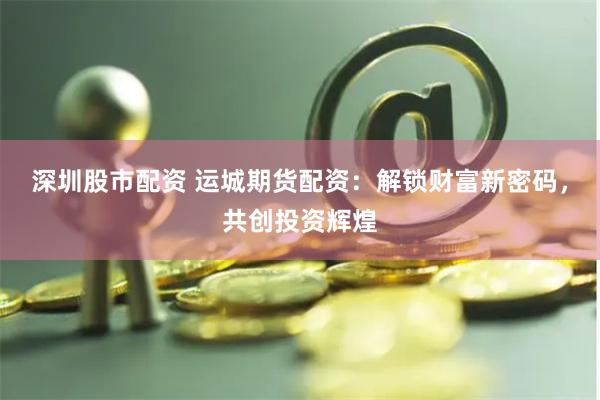 深圳股市配资 运城期货配资：解锁财富新密码，共创投资辉煌
