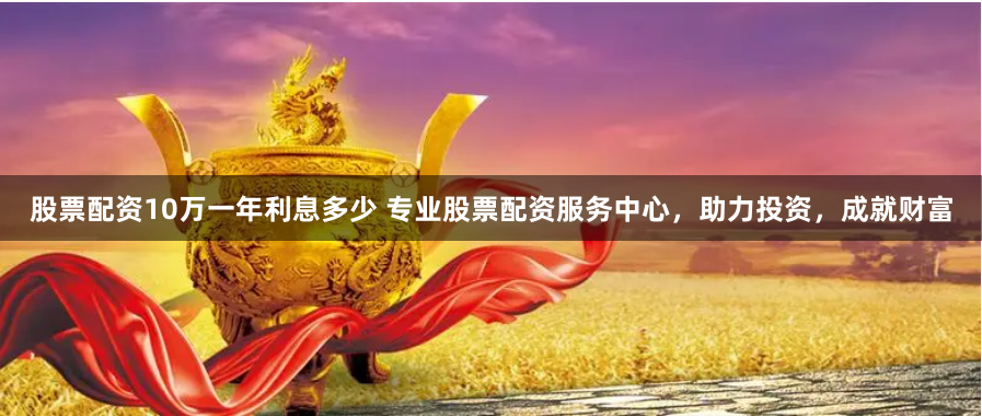 股票配资10万一年利息多少 专业股票配资服务中心，助力投资，成就财富