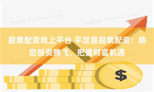 股票配资线上平台 平定县股票配资：助您投资腾飞，把握财富机遇