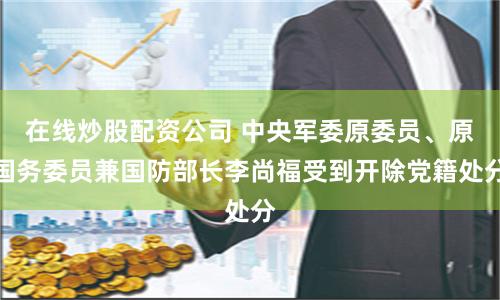 在线炒股配资公司 中央军委原委员、原国务委员兼国防部长李尚福受到开除党籍处分