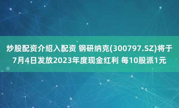 炒股配资介绍入配资 钢研纳克(300797.SZ)将于7月4日发放2023年度现金红利 每10股派1元