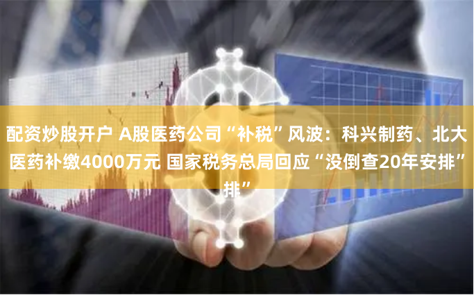 配资炒股开户 A股医药公司“补税”风波：科兴制药、北大医药补缴4000万元 国家税务总局回应“没倒查20年安排”