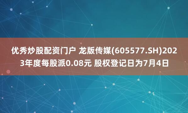 优秀炒股配资门户 龙版传媒(605577.SH)2023年度每股派0.08元 股权登记日为7月4日