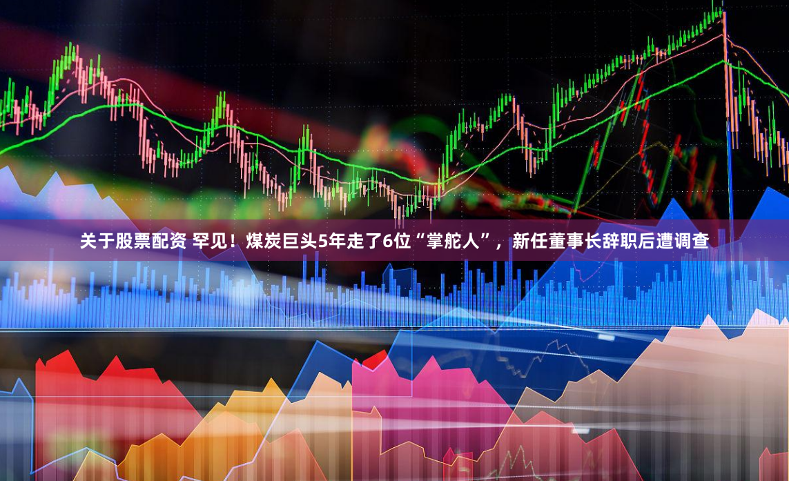 关于股票配资 罕见！煤炭巨头5年走了6位“掌舵人”，新任董事长辞职后遭调查