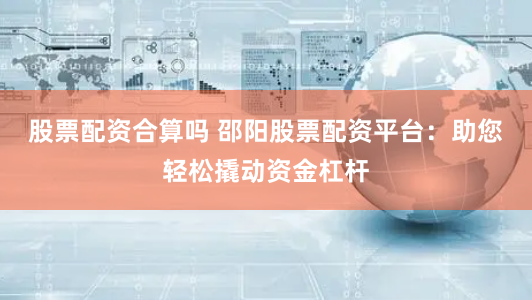 股票配资合算吗 邵阳股票配资平台：助您轻松撬动资金杠杆