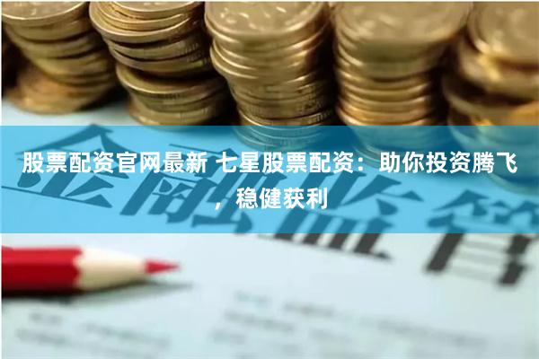 股票配资官网最新 七星股票配资：助你投资腾飞，稳健获利