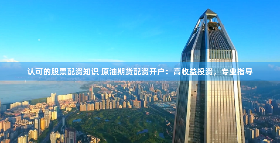 认可的股票配资知识 原油期货配资开户：高收益投资，专业指导