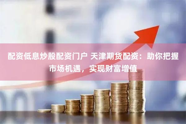 配资低息炒股配资门户 天津期货配资：助你把握市场机遇，实现财富增值