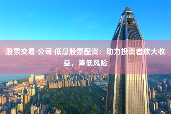 股票交易 公司 低息股票配资：助力投资者放大收益，降低风险