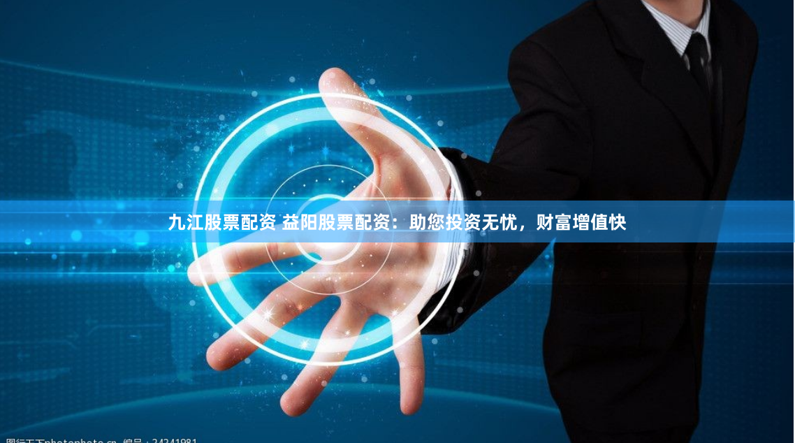 九江股票配资 益阳股票配资：助您投资无忧，财富增值快