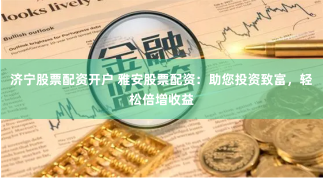 济宁股票配资开户 雅安股票配资：助您投资致富，轻松倍增收益