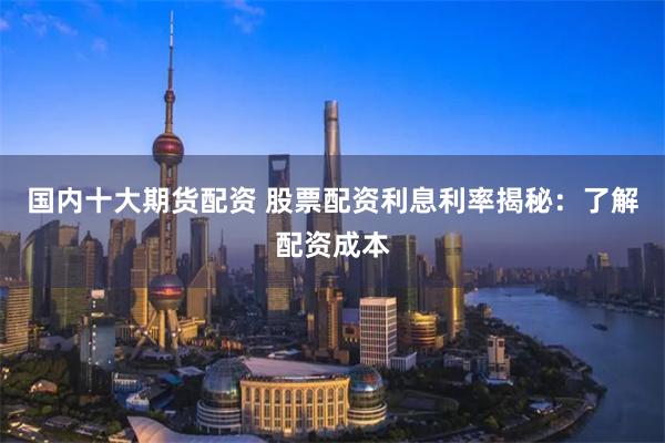 国内十大期货配资 股票配资利息利率揭秘：了解配资成本