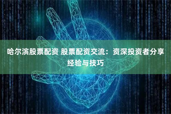 哈尔滨股票配资 股票配资交流：资深投资者分享经验与技巧