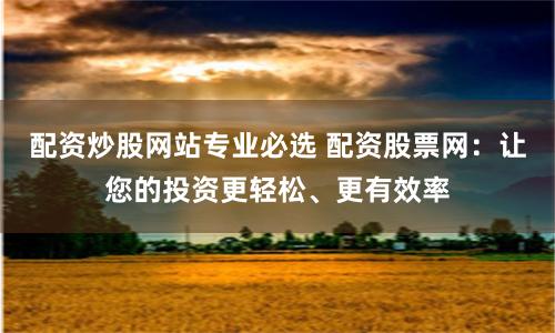 配资炒股网站专业必选 配资股票网：让您的投资更轻松、更有效率
