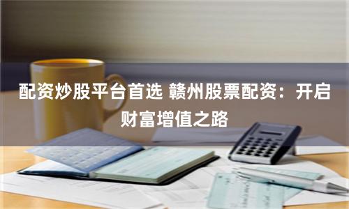 配资炒股平台首选 赣州股票配资：开启财富增值之路