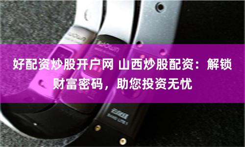 好配资炒股开户网 山西炒股配资：解锁财富密码，助您投资无忧