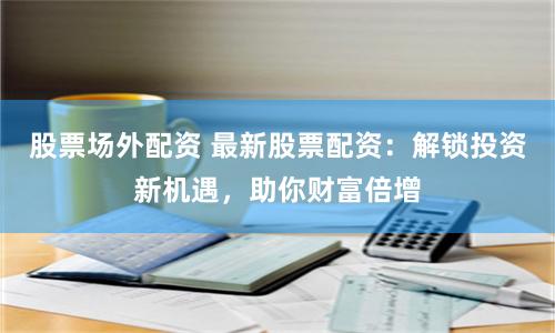 股票场外配资 最新股票配资：解锁投资新机遇，助你财富倍增