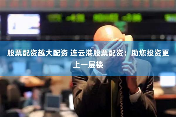 股票配资越大配资 连云港股票配资：助您投资更上一层楼