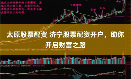 太原股票配资 济宁股票配资开户，助你开启财富之路