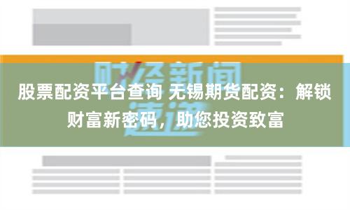 股票配资平台查询 无锡期货配资：解锁财富新密码，助您投资致富