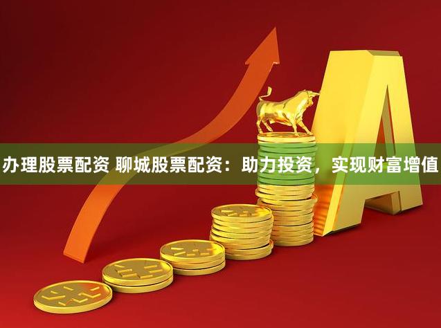 办理股票配资 聊城股票配资：助力投资，实现财富增值