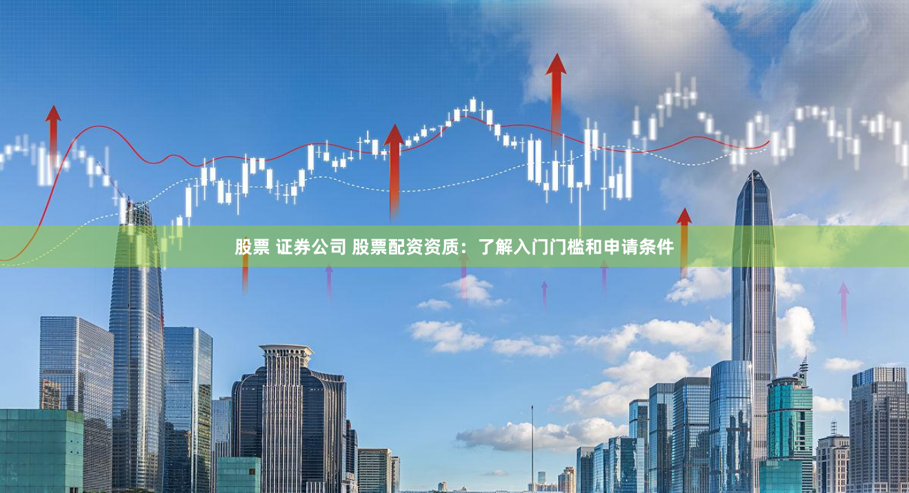 股票 证券公司 股票配资资质：了解入门门槛和申请条件