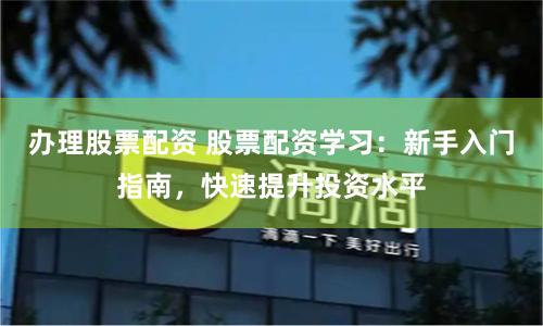办理股票配资 股票配资学习：新手入门指南，快速提升投资水平