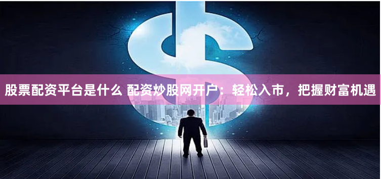 股票配资平台是什么 配资炒股网开户：轻松入市，把握财富机遇