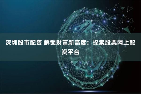 深圳股市配资 解锁财富新高度：探索股票网上配资平台