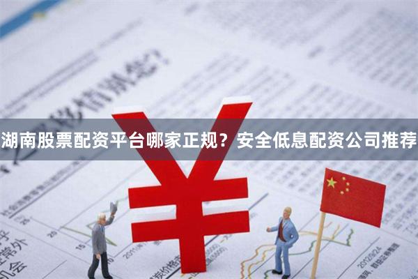 湖南股票配资平台哪家正规?安全低息配资公司推荐