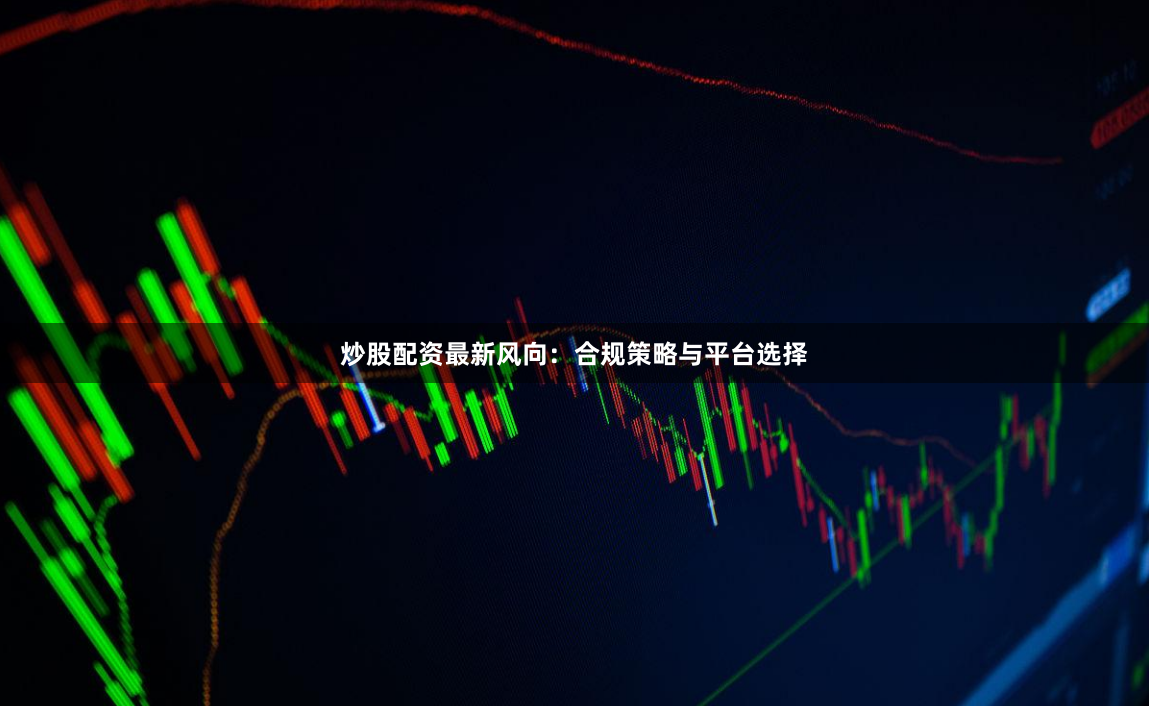 炒股配资最新风向：合规策略与平台选择