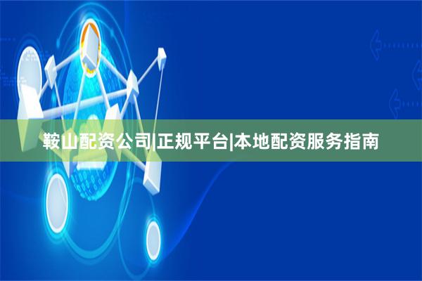 鞍山配资公司|正规平台|本地配资服务指南